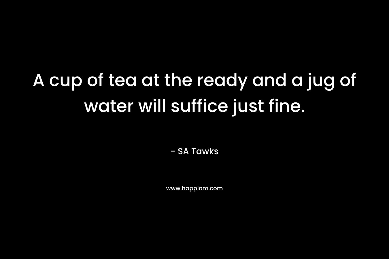 A cup of tea at the ready and a jug of water will suffice just fine. – SA Tawks