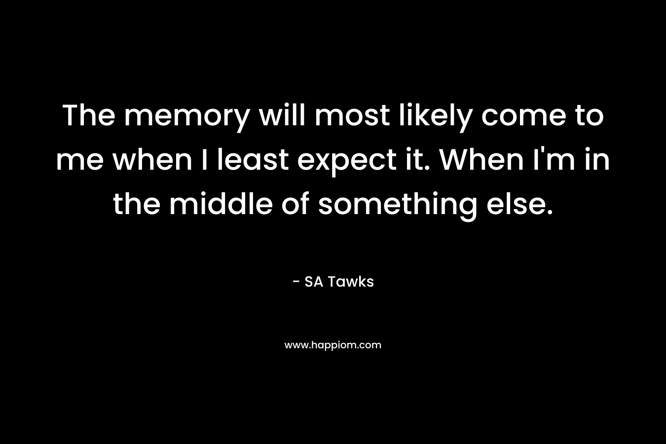 The memory will most likely come to me when I least expect it. When I'm in the middle of something else.