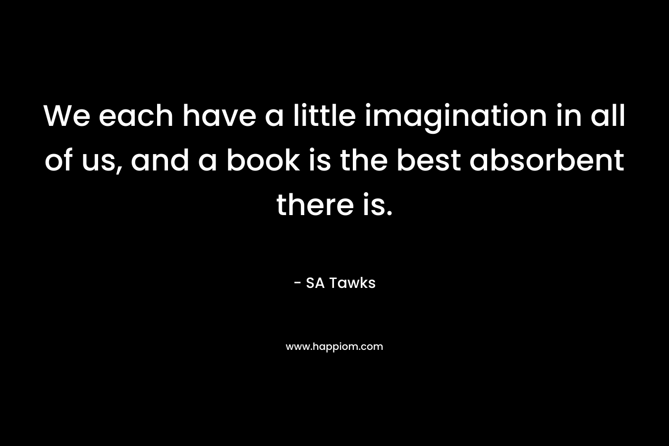 We each have a little imagination in all of us, and a book is the best absorbent there is. – SA Tawks