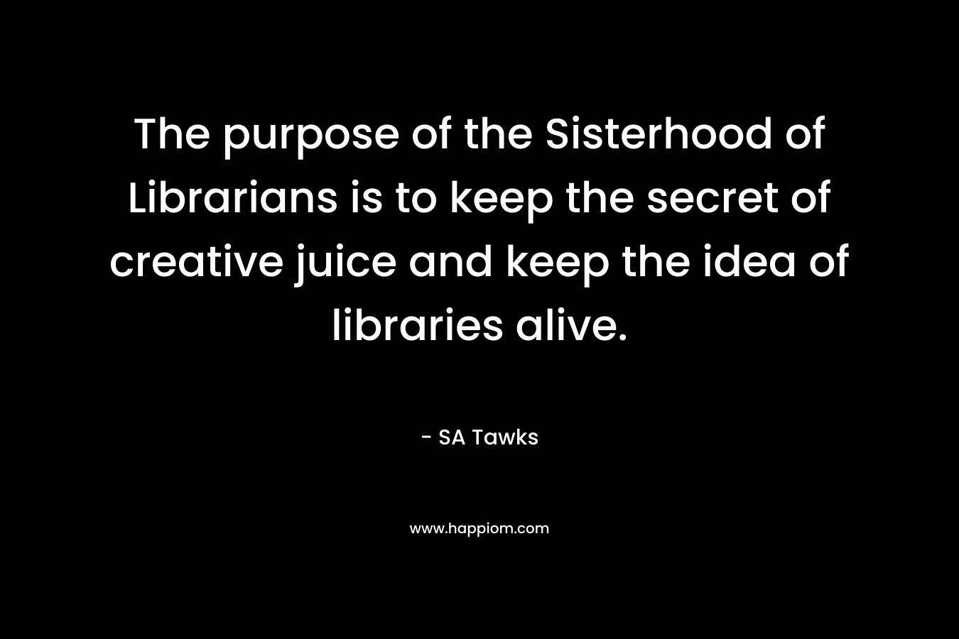 The purpose of the Sisterhood of Librarians is to keep the secret of creative juice and keep the idea of libraries alive. – SA Tawks