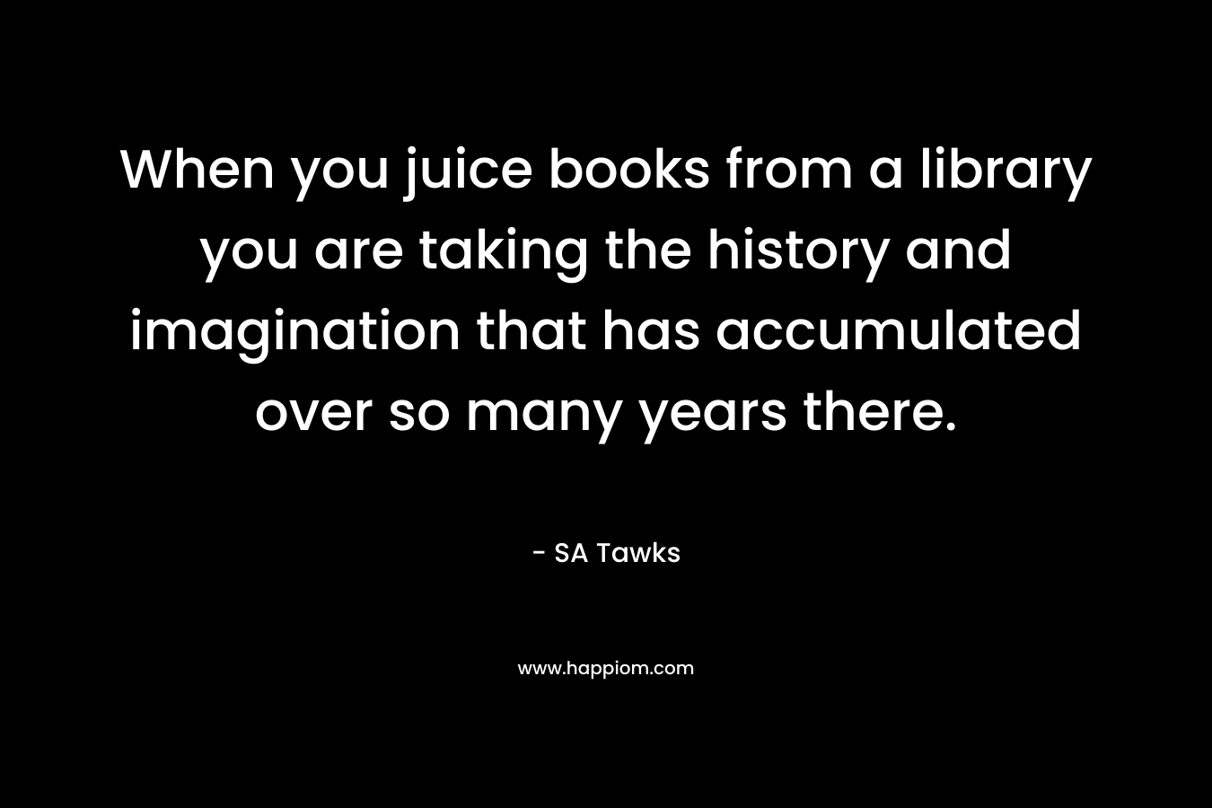 When you juice books from a library you are taking the history and imagination that has accumulated over so many years there.