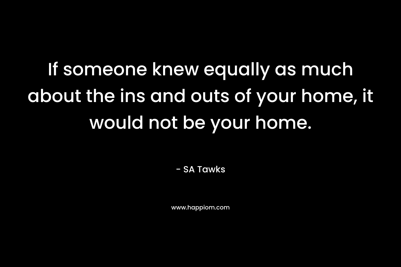If someone knew equally as much about the ins and outs of your home, it would not be your home.