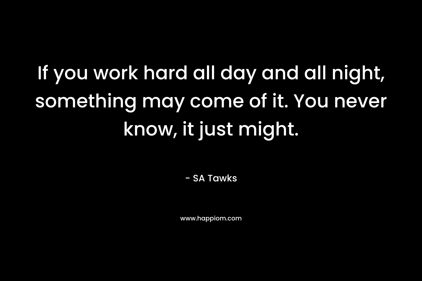 If you work hard all day and all night, something may come of it. You never know, it just might.