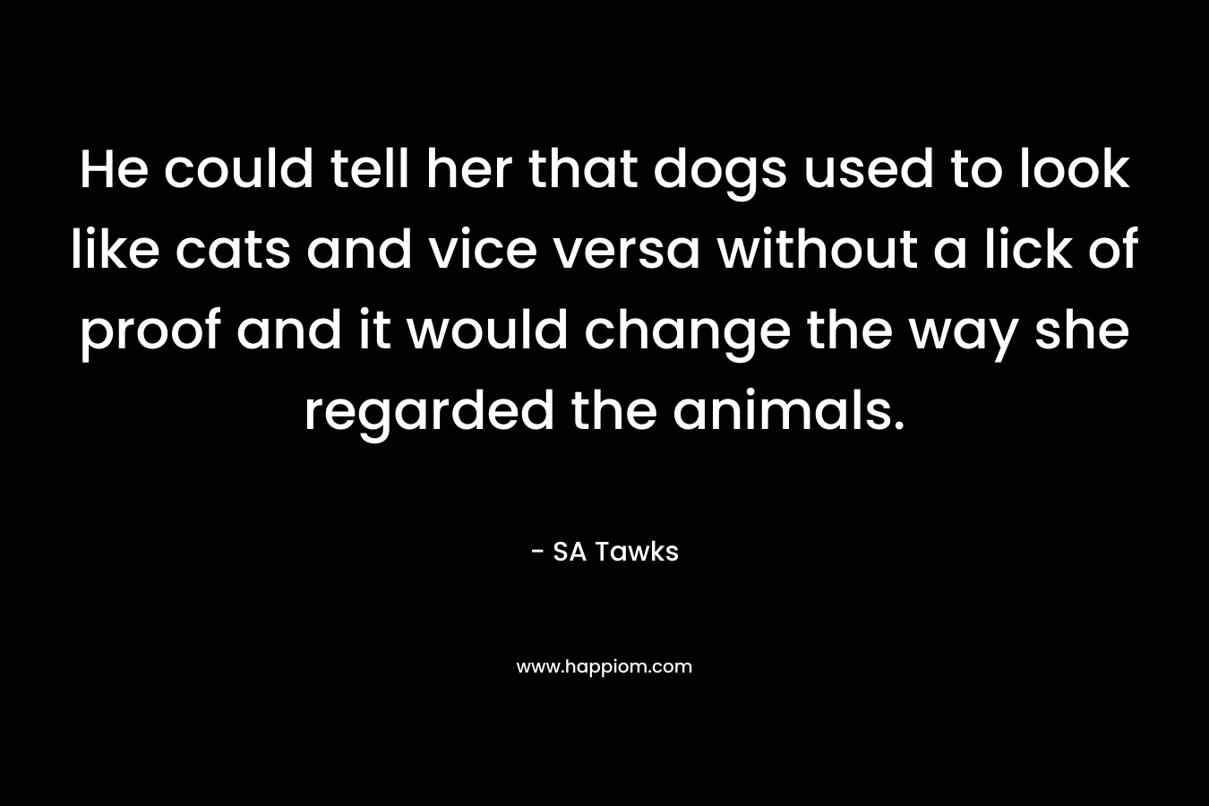 He could tell her that dogs used to look like cats and vice versa without a lick of proof and it would change the way she regarded the animals.