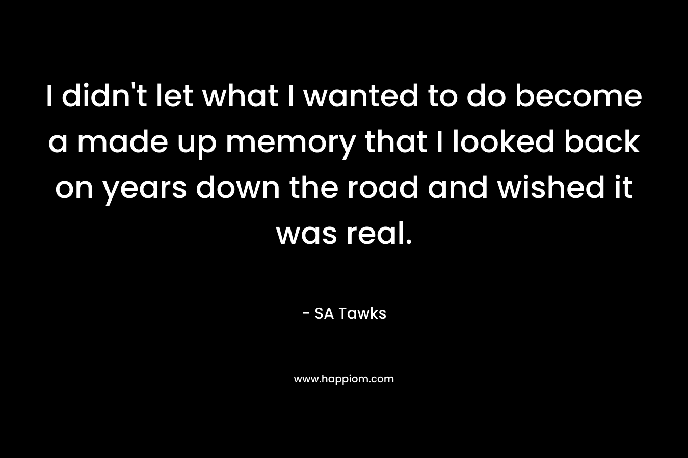 I didn’t let what I wanted to do become a made up memory that I looked back on years down the road and wished it was real. – SA Tawks