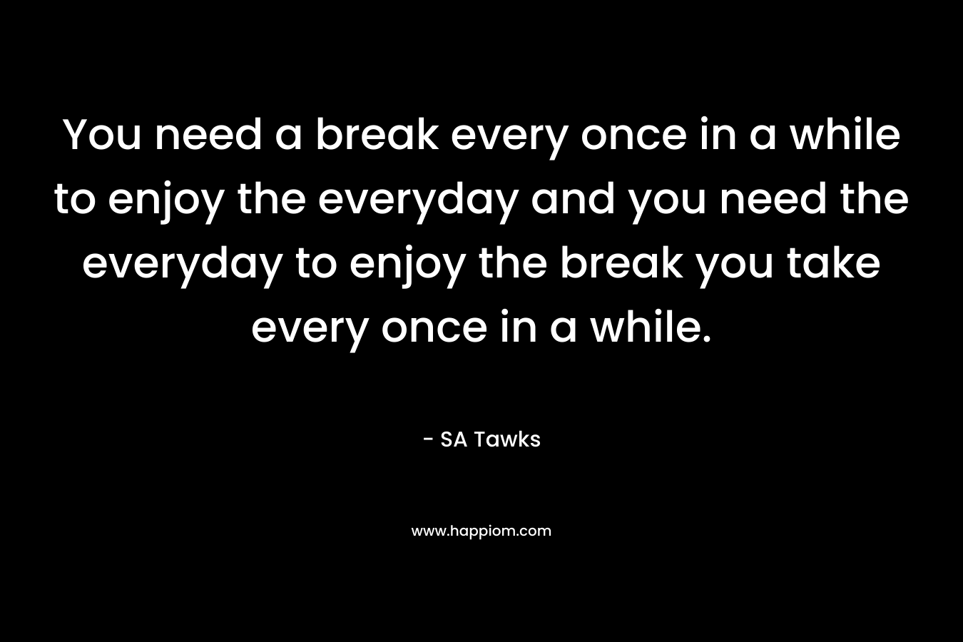 You need a break every once in a while to enjoy the everyday and you need the everyday to enjoy the break you take every once in a while.