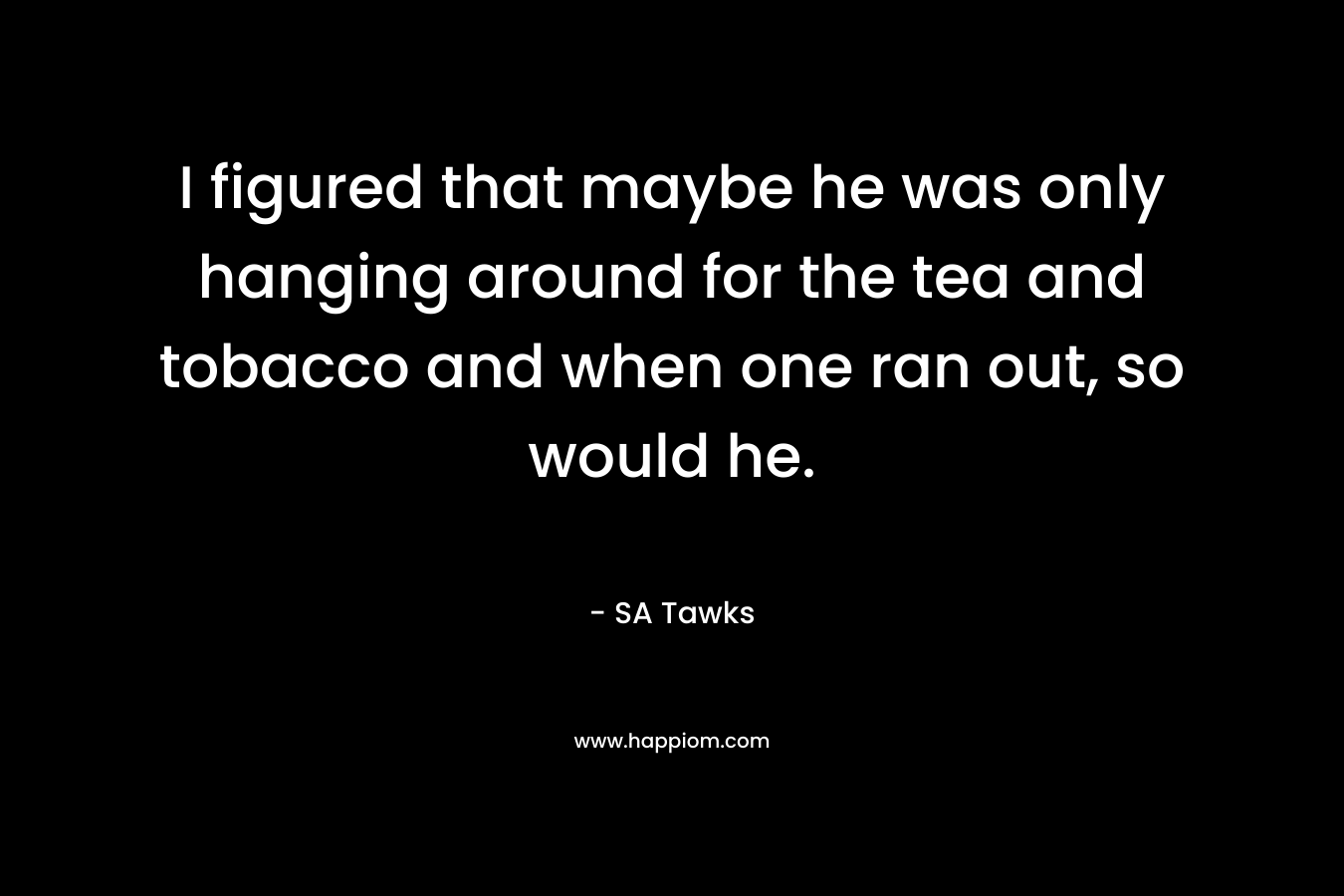 I figured that maybe he was only hanging around for the tea and tobacco and when one ran out, so would he. – SA Tawks