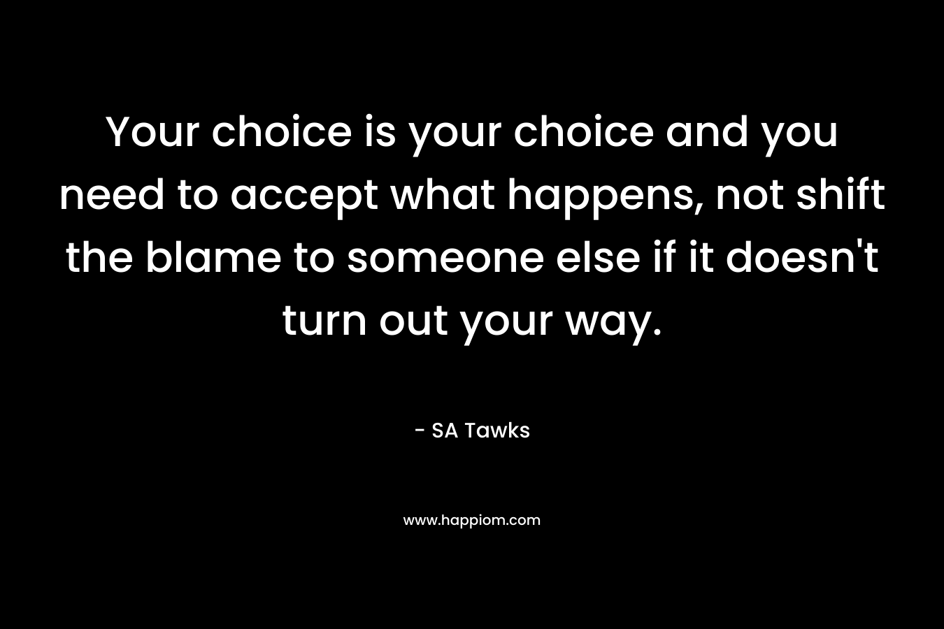 Your choice is your choice and you need to accept what happens, not shift the blame to someone else if it doesn’t turn out your way. – SA Tawks