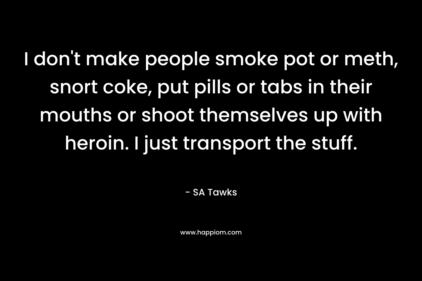 I don’t make people smoke pot or meth, snort coke, put pills or tabs in their mouths or shoot themselves up with heroin. I just transport the stuff. – SA Tawks