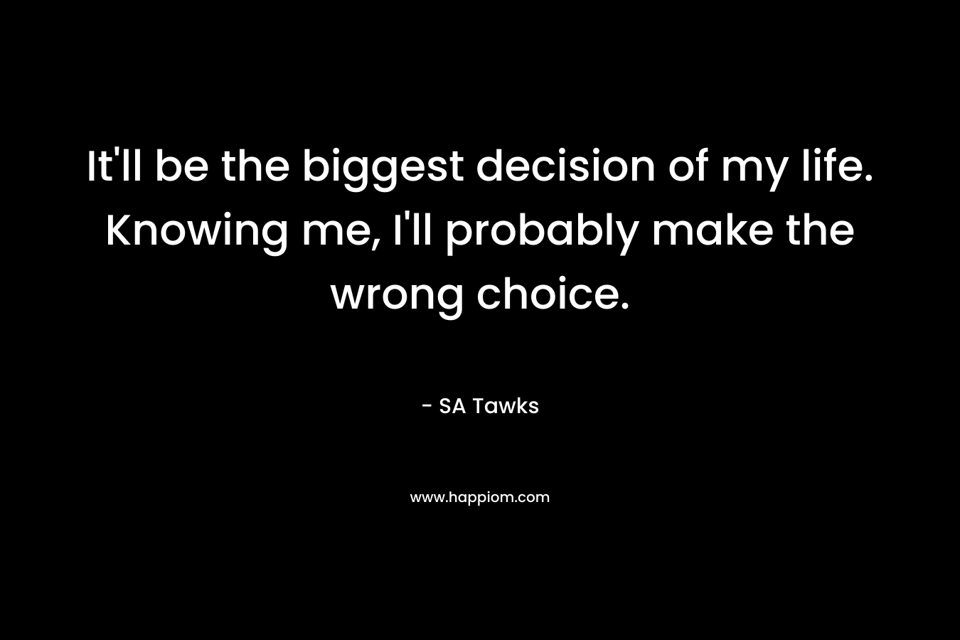It'll be the biggest decision of my life. Knowing me, I'll probably make the wrong choice.