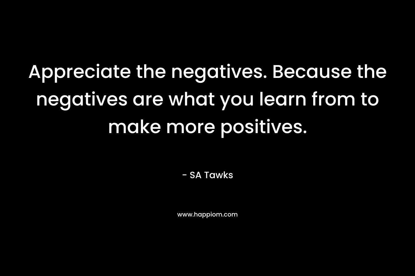 Appreciate the negatives. Because the negatives are what you learn from to make more positives. – SA Tawks