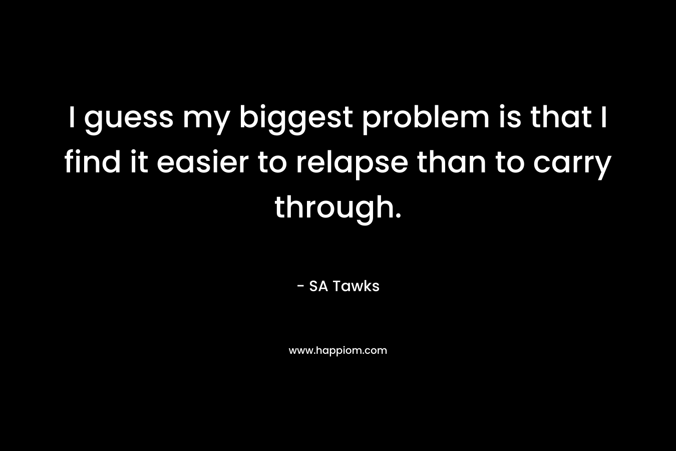 I guess my biggest problem is that I find it easier to relapse than to carry through. – SA Tawks