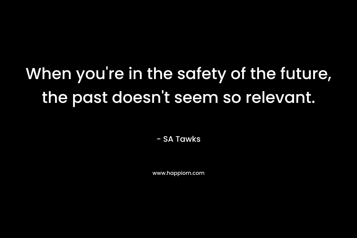When you’re in the safety of the future, the past doesn’t seem so relevant. – SA Tawks