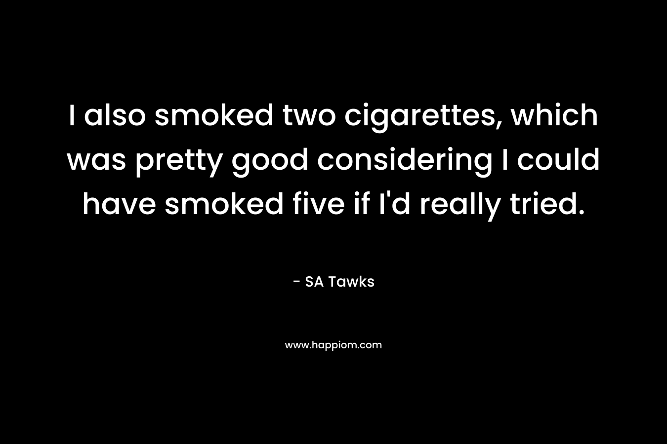 I also smoked two cigarettes, which was pretty good considering I could have smoked five if I’d really tried. – SA Tawks
