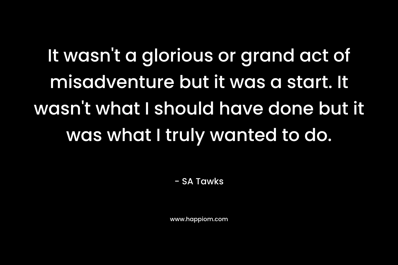 It wasn’t a glorious or grand act of misadventure but it was a start. It wasn’t what I should have done but it was what I truly wanted to do. – SA Tawks