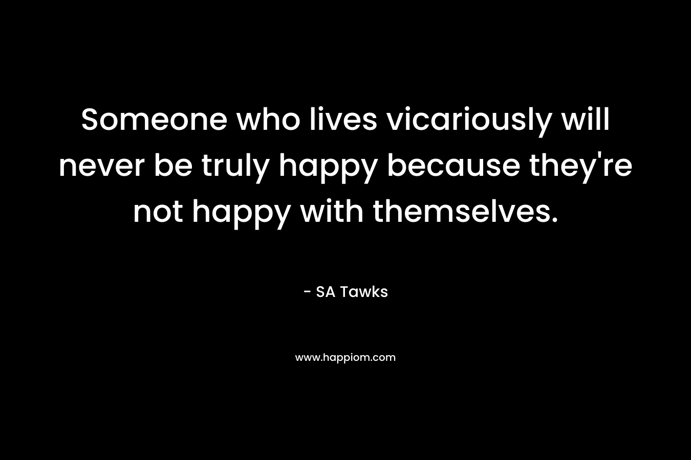 Someone who lives vicariously will never be truly happy because they’re not happy with themselves. – SA Tawks