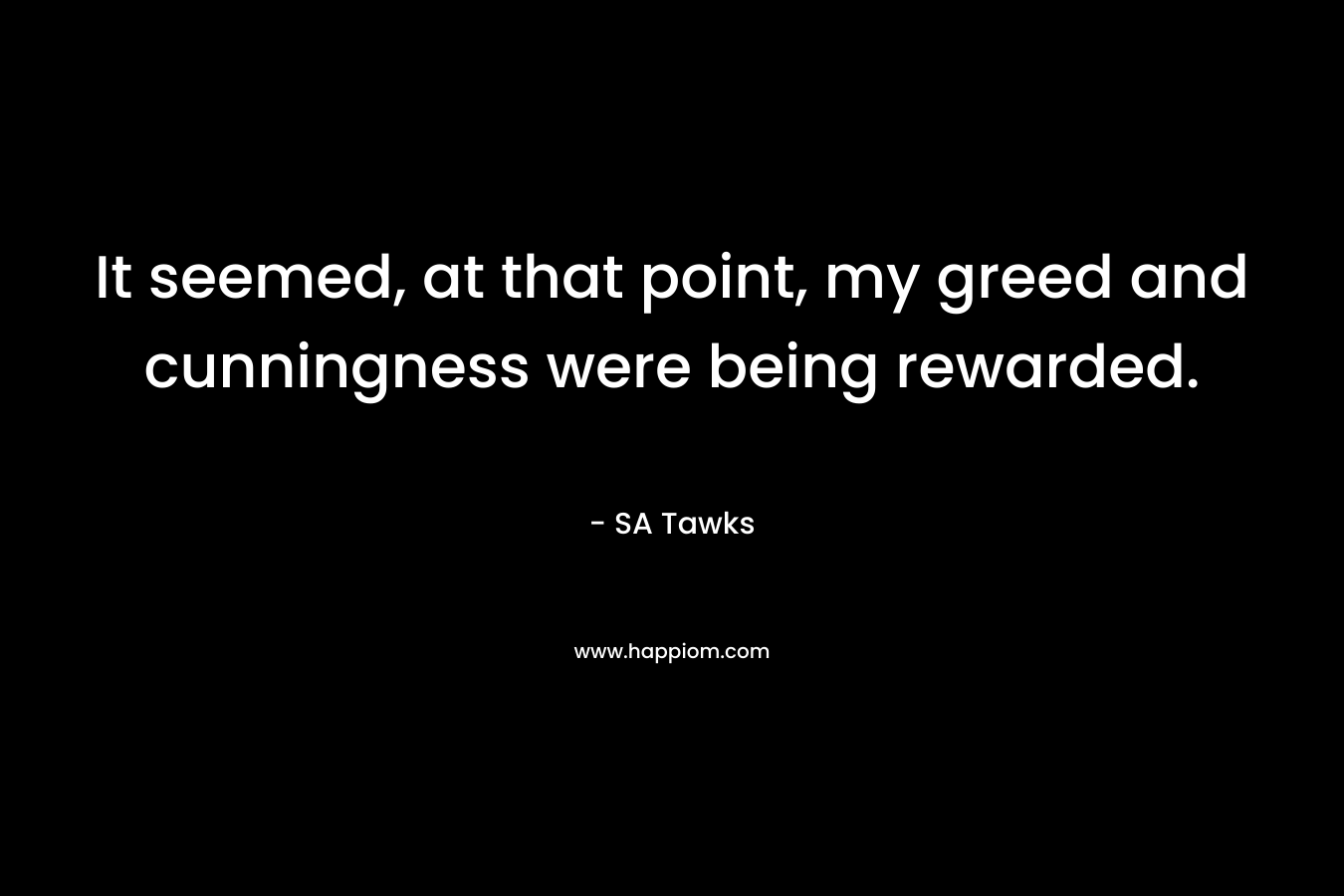 It seemed, at that point, my greed and cunningness were being rewarded. – SA Tawks