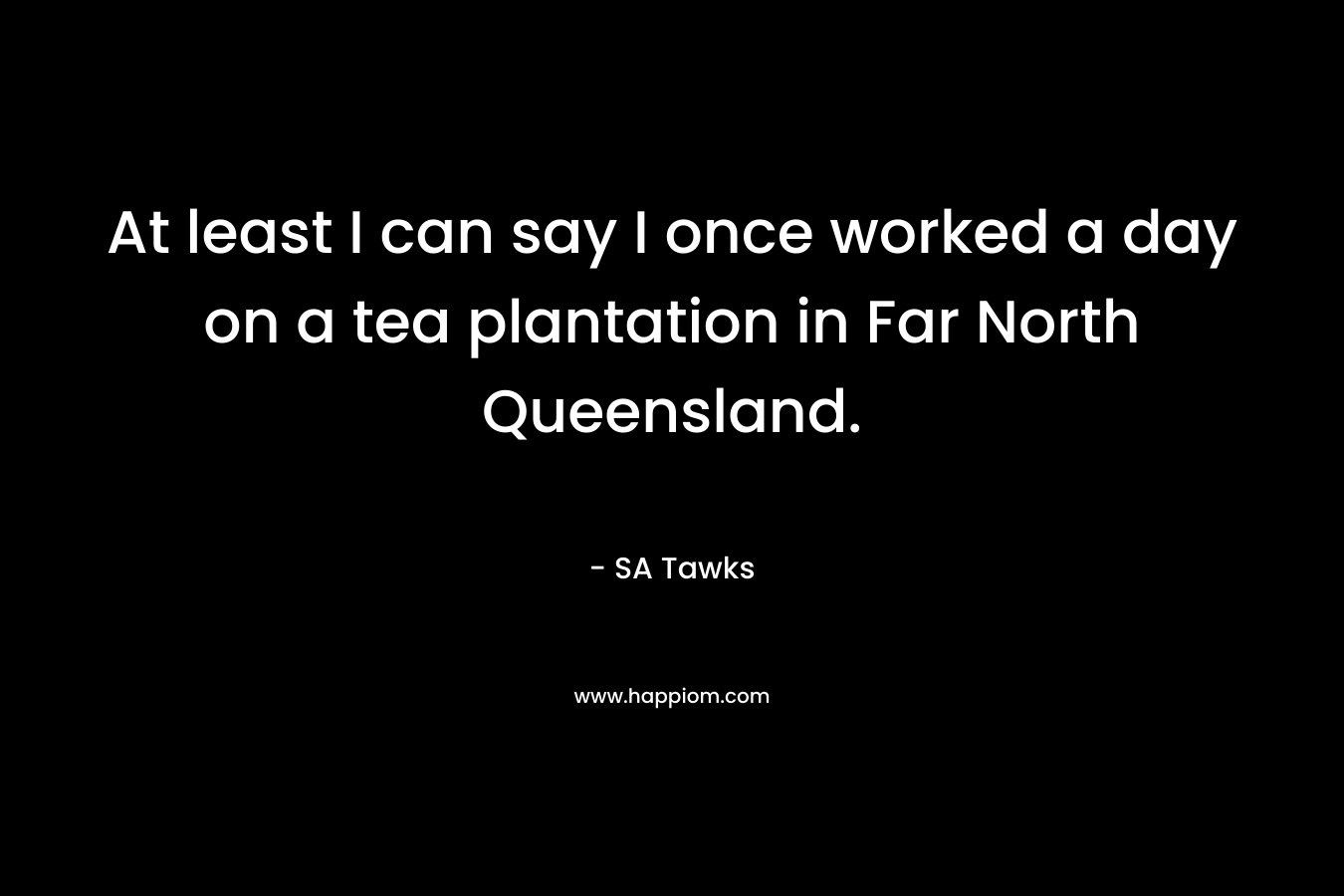 At least I can say I once worked a day on a tea plantation in Far North Queensland. – SA Tawks