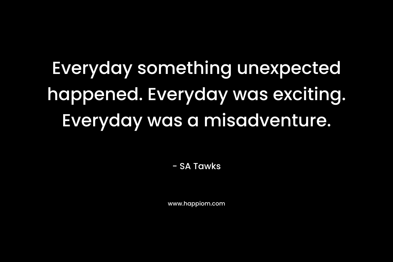 Everyday something unexpected happened. Everyday was exciting. Everyday was a misadventure.