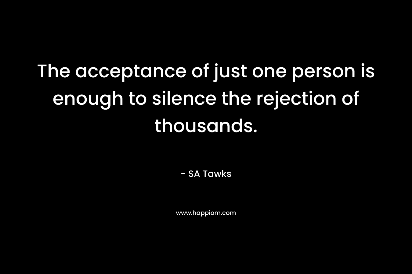 The acceptance of just one person is enough to silence the rejection of thousands. – SA Tawks