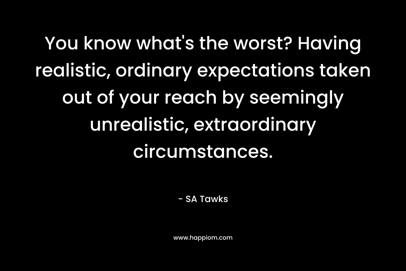 You know what’s the worst? Having realistic, ordinary expectations taken out of your reach by seemingly unrealistic, extraordinary circumstances. – SA Tawks
