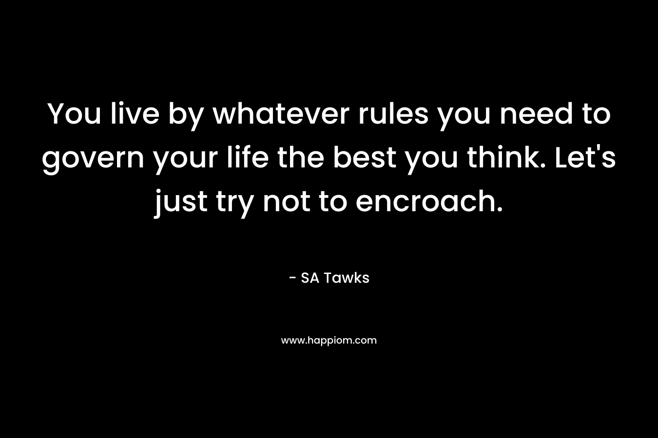You live by whatever rules you need to govern your life the best you think. Let’s just try not to encroach. – SA Tawks