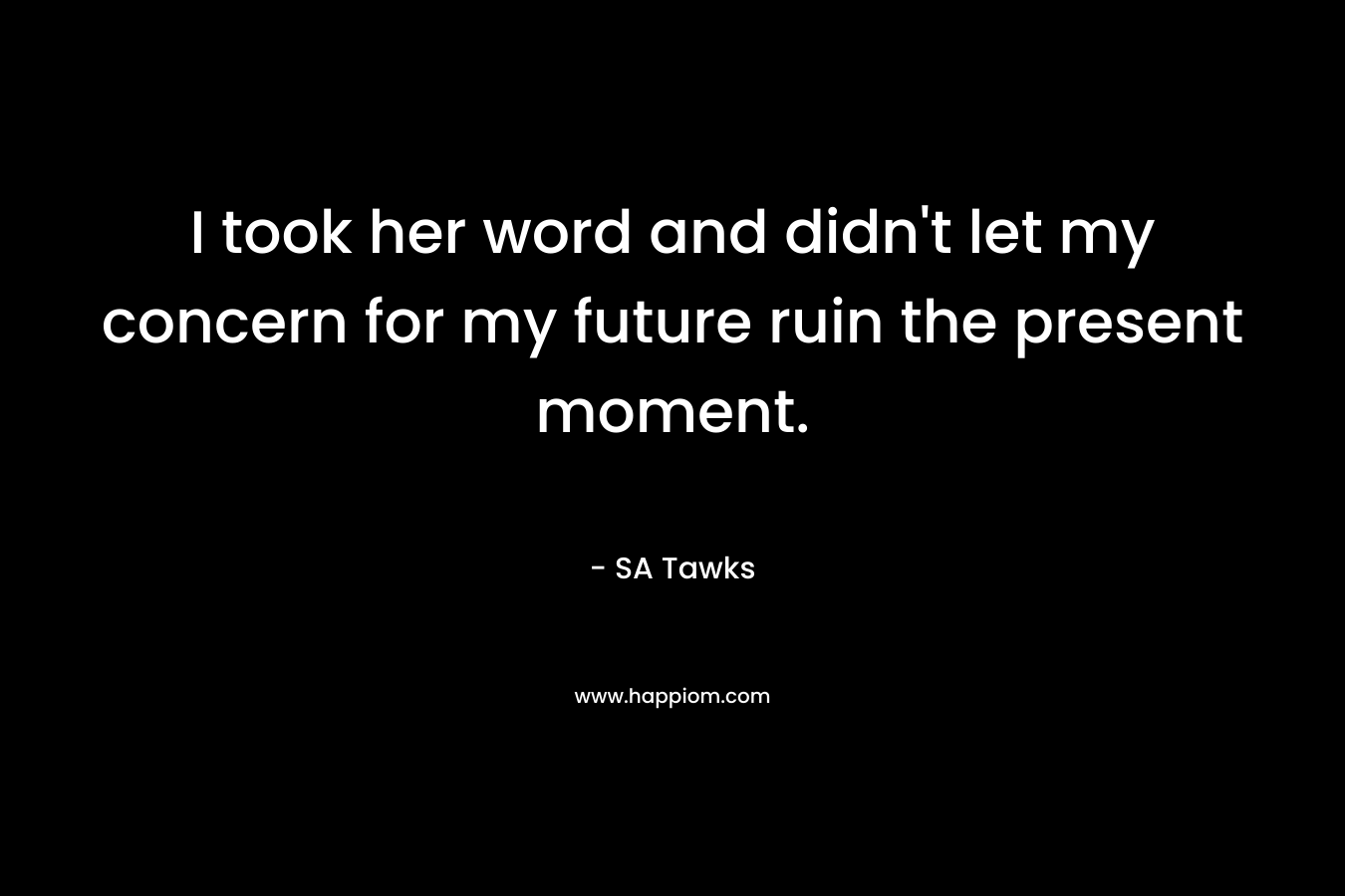 I took her word and didn’t let my concern for my future ruin the present moment. – SA Tawks