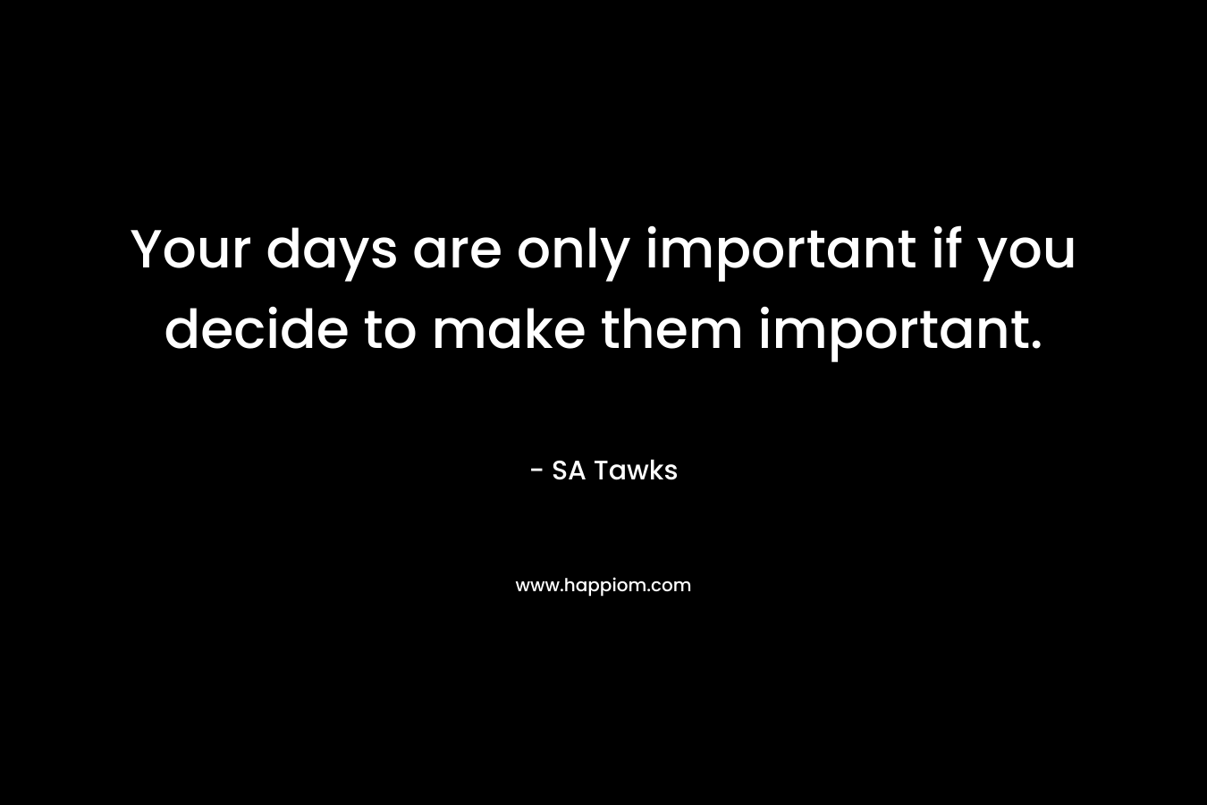 Your days are only important if you decide to make them important.