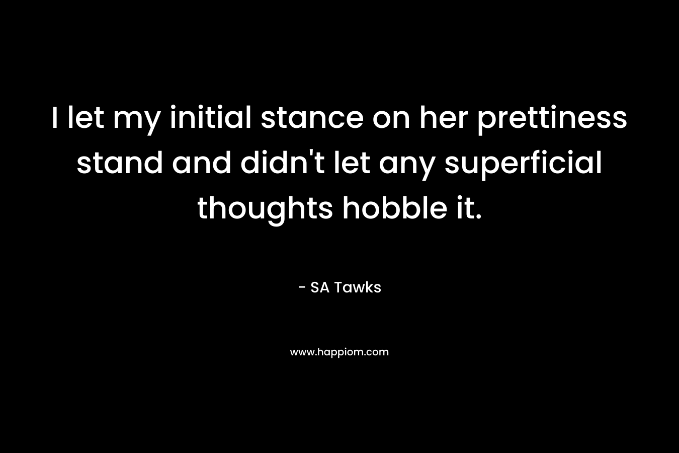 I let my initial stance on her prettiness stand and didn’t let any superficial thoughts hobble it. – SA Tawks
