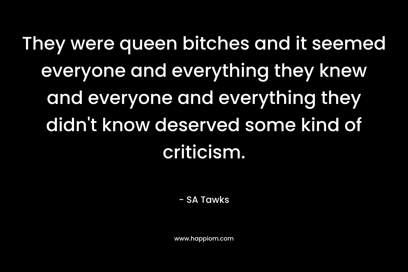 They were queen bitches and it seemed everyone and everything they knew and everyone and everything they didn’t know deserved some kind of criticism. – SA Tawks
