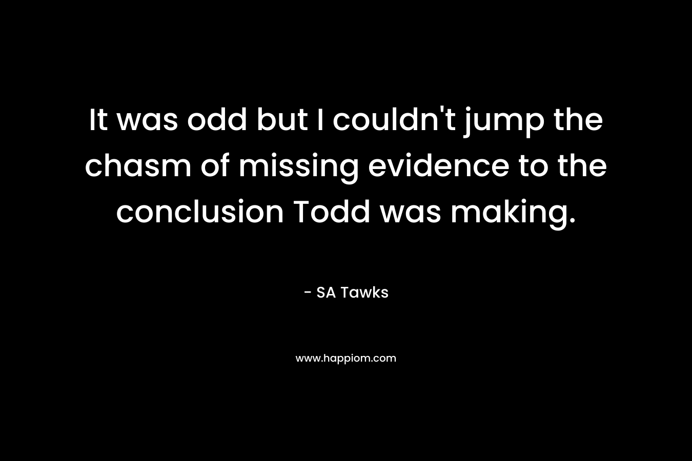 It was odd but I couldn’t jump the chasm of missing evidence to the conclusion Todd was making. – SA Tawks