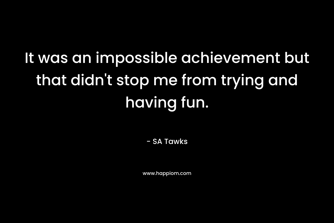 It was an impossible achievement but that didn’t stop me from trying and having fun. – SA Tawks