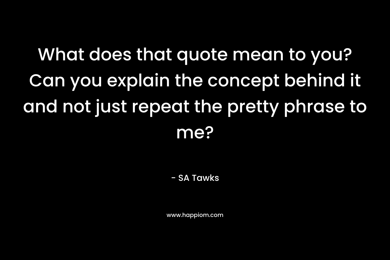 What does that quote mean to you? Can you explain the concept behind it and not just repeat the pretty phrase to me? – SA Tawks