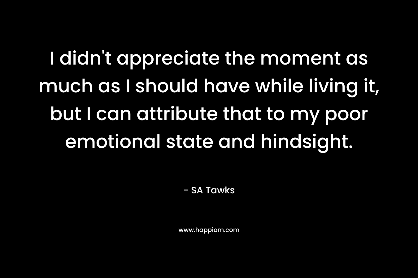 I didn’t appreciate the moment as much as I should have while living it, but I can attribute that to my poor emotional state and hindsight. – SA Tawks