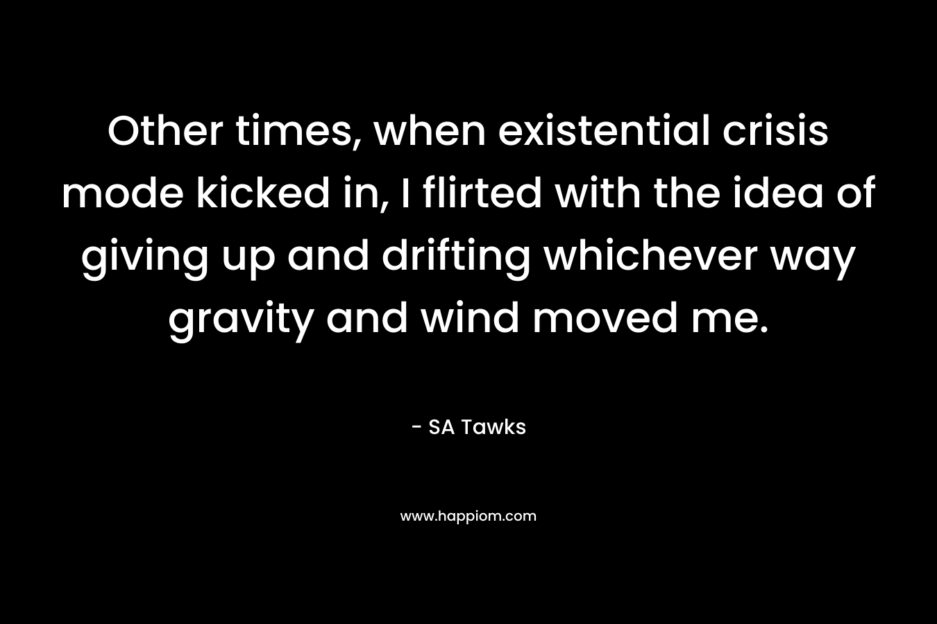 Other times, when existential crisis mode kicked in, I flirted with the idea of giving up and drifting whichever way gravity and wind moved me. – SA Tawks