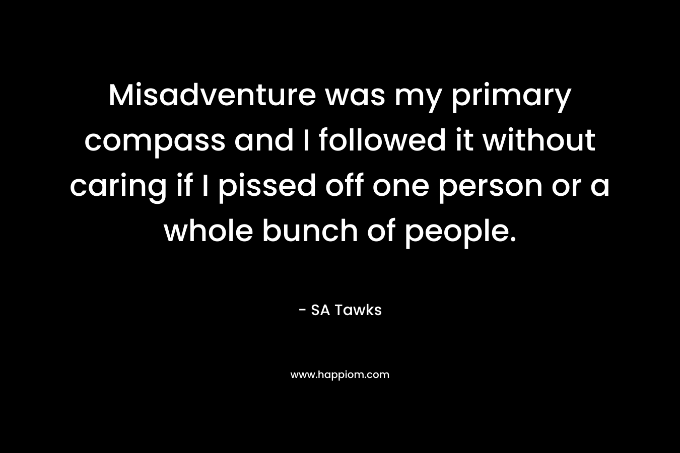 Misadventure was my primary compass and I followed it without caring if I pissed off one person or a whole bunch of people.