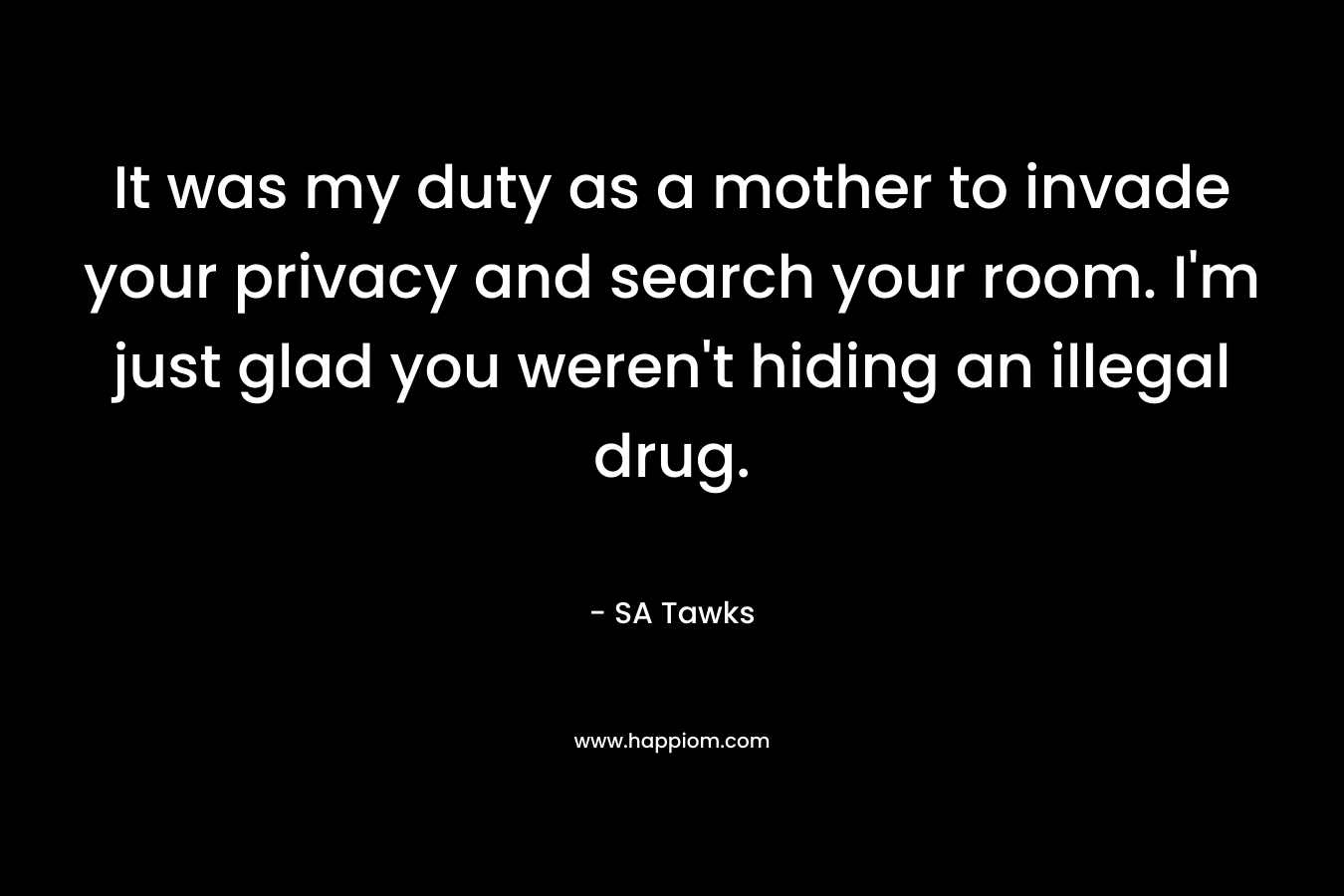 It was my duty as a mother to invade your privacy and search your room. I'm just glad you weren't hiding an illegal drug.