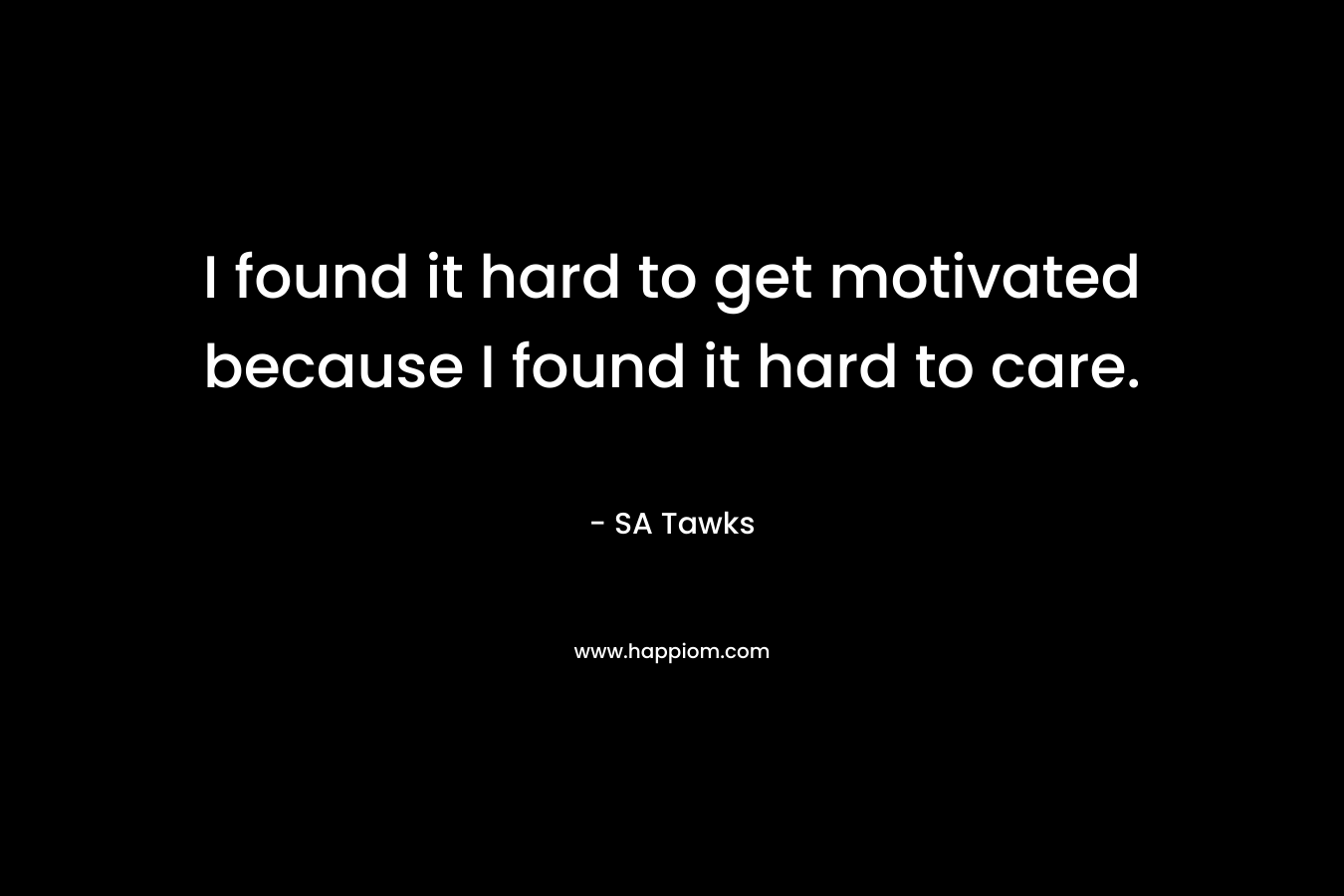 I found it hard to get motivated because I found it hard to care. – SA Tawks