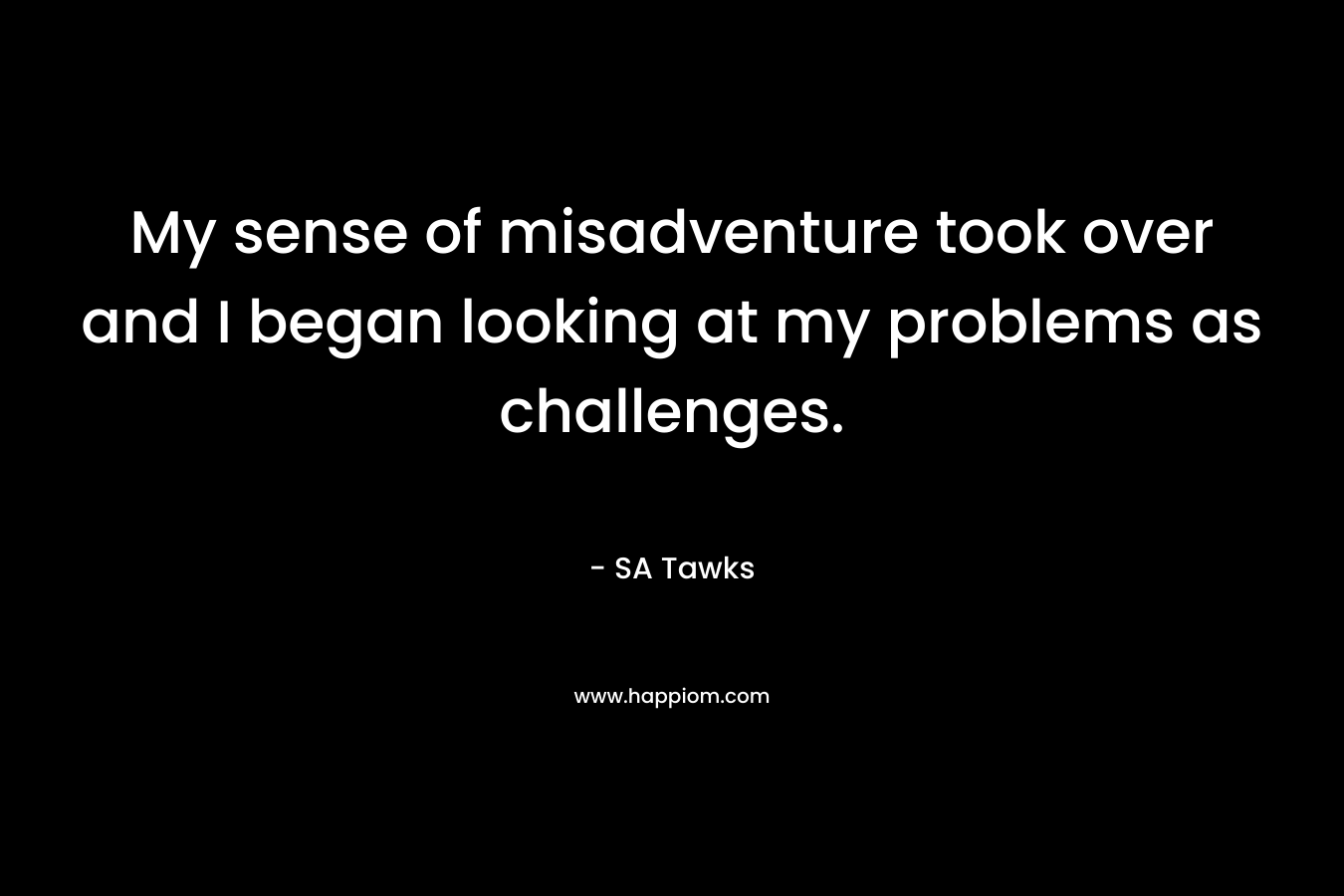 My sense of misadventure took over and I began looking at my problems as challenges. – SA Tawks