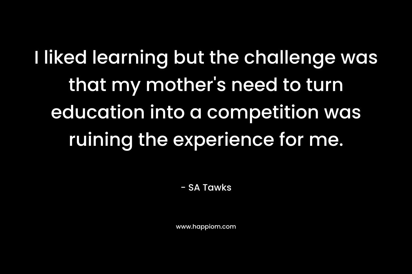 I liked learning but the challenge was that my mother's need to turn education into a competition was ruining the experience for me.