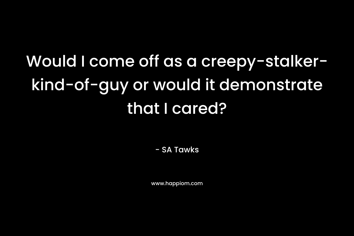 Would I come off as a creepy-stalker-kind-of-guy or would it demonstrate that I cared? – SA Tawks