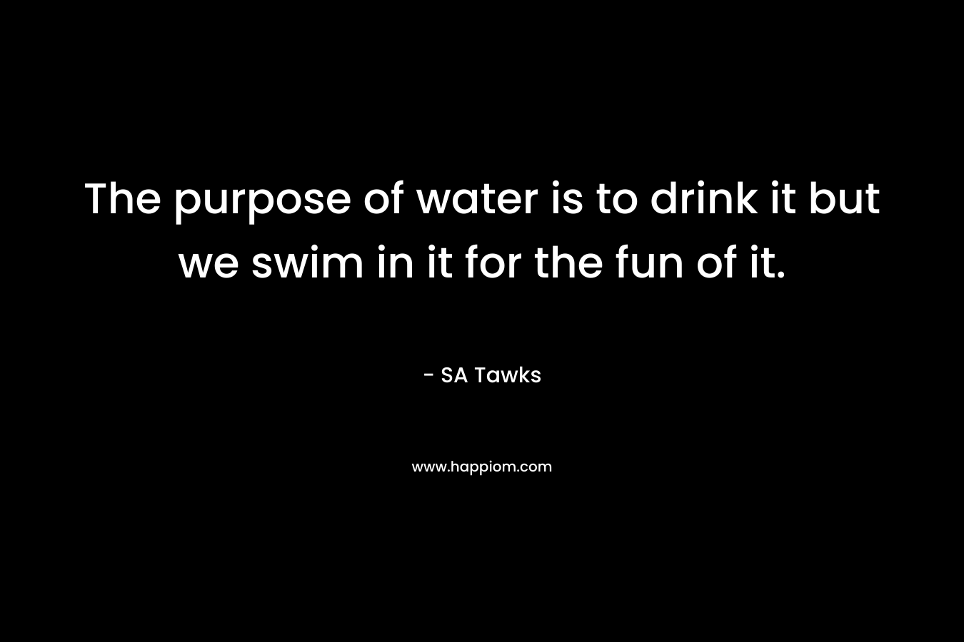 The purpose of water is to drink it but we swim in it for the fun of it. – SA Tawks