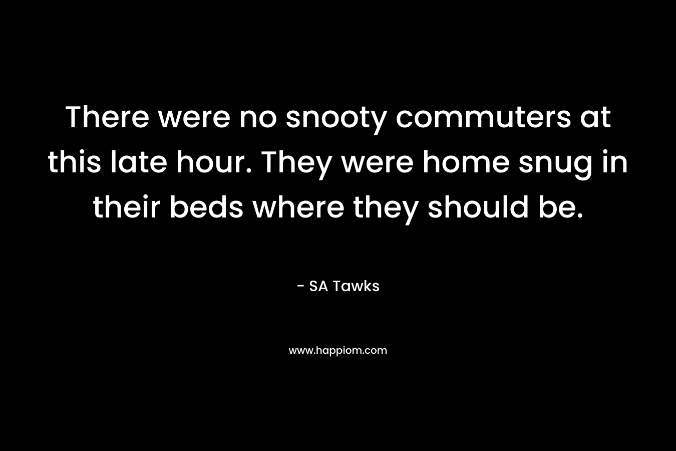 There were no snooty commuters at this late hour. They were home snug in their beds where they should be. – SA Tawks