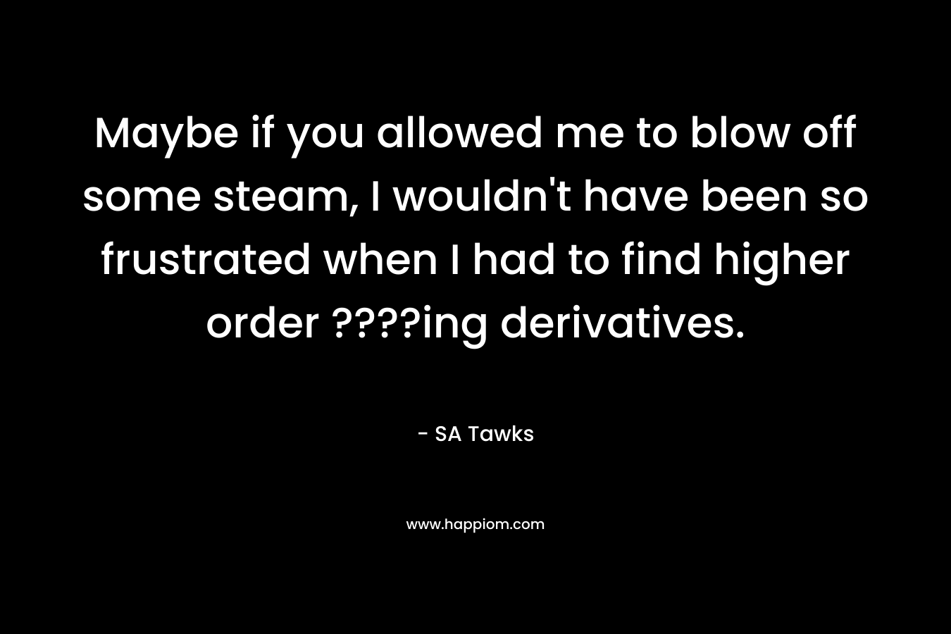 Maybe if you allowed me to blow off some steam, I wouldn’t have been so frustrated when I had to find higher order ????ing derivatives. – SA Tawks