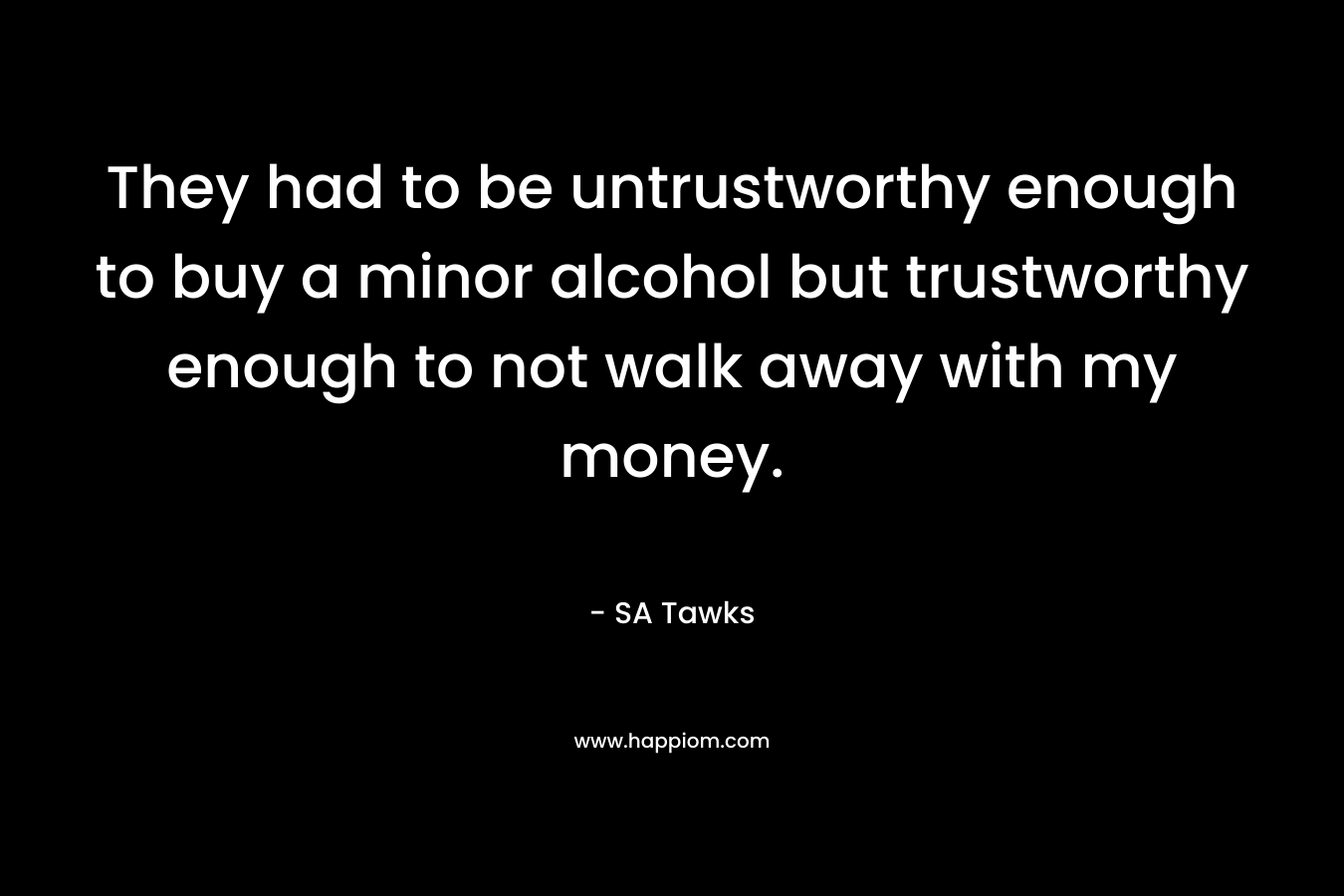 They had to be untrustworthy enough to buy a minor alcohol but trustworthy enough to not walk away with my money. – SA Tawks