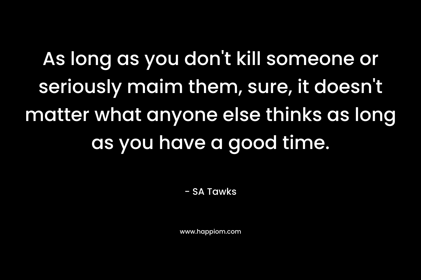 As long as you don't kill someone or seriously maim them, sure, it doesn't matter what anyone else thinks as long as you have a good time.
