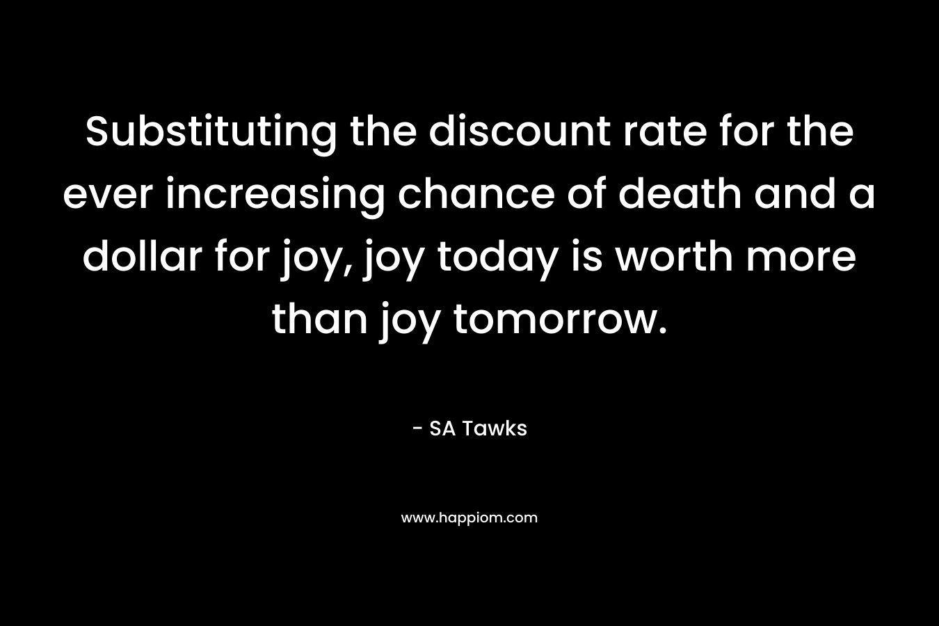 Substituting the discount rate for the ever increasing chance of death and a dollar for joy, joy today is worth more than joy tomorrow. – SA Tawks