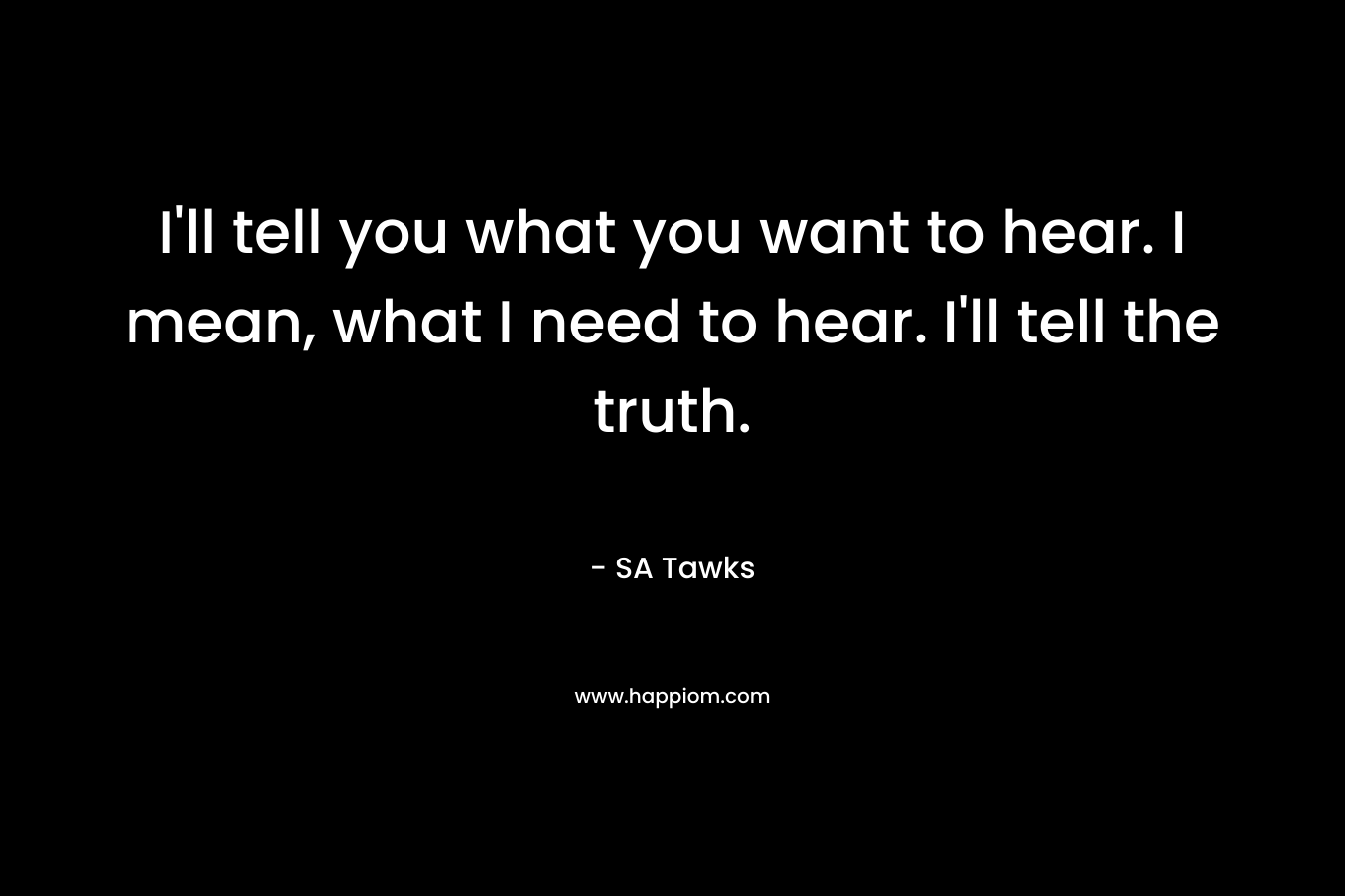 I’ll tell you what you want to hear. I mean, what I need to hear. I’ll tell the truth. – SA Tawks