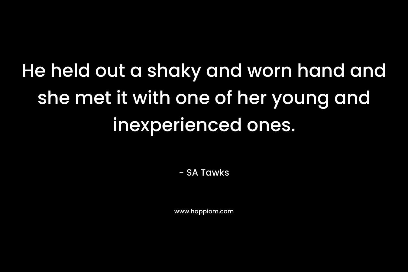 He held out a shaky and worn hand and she met it with one of her young and inexperienced ones. – SA Tawks