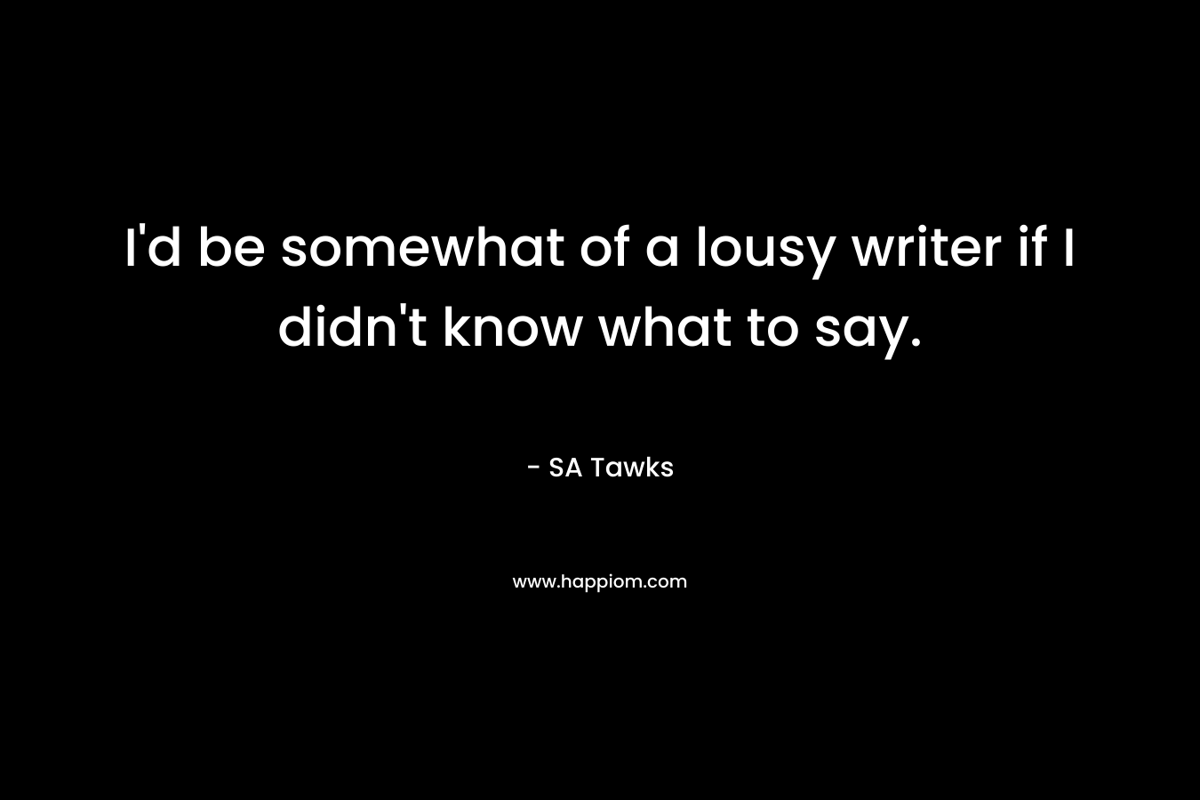 I’d be somewhat of a lousy writer if I didn’t know what to say. – SA Tawks